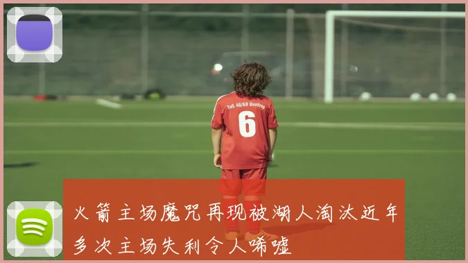 火箭主场魔咒再现被湖人淘汰近年多次主场失利令人唏嘘